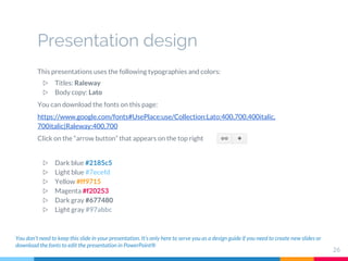 Presentation design
This presentations uses the following typographies and colors:
▷ Titles: Raleway
▷ Body copy: Lato
You can download the fonts on this page:
https://www.google.com/fonts#UsePlace:use/Collection:Lato:400,700,400italic,
700italic|Raleway:400,700
Click on the “arrow button” that appears on the top right
▷ Dark blue #2185c5
▷ Light blue #7ecefd
▷ Yellow #ff9715
▷ Magenta #f20253
▷ Dark gray #677480
▷ Light gray #97abbc
You don’t need to keep this slide in your presentation. It’s only here to serve you as a design guide if you need to create new slides or
download the fonts to edit the presentation in PowerPoint®
26
 
