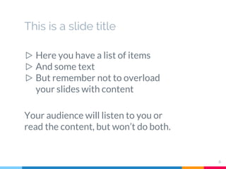 This is a slide title
▷ Here you have a list of items
▷ And some text
▷ But remember not to overload
your slides with content
Your audience will listen to you or
read the content, but won’t do both.
6
 