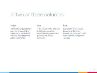 In two or three columns
Yellow
Is the color of gold, butter
and ripe lemons. In the
spectrum of visible light,
yellow is found between
green and orange.
Blue
Is the colour of the clear sky
and the deep sea. It is
located between violet and
green on the optical
spectrum.
Red
Is the color of blood, and
because of this it has
historically been associated
with sacrifice, danger and
courage.
9
 