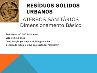 RESÍDUOS SÓLIDOS URBANOS População: 40.000 habitantes Vida útil: 10 anos Contribuição per-capita: 0,50 kg/hab.dia Densidade média do lixo compactado: 700 kg/m 3 ATERROS SANITÁRIOS  Dimensionamento Básico  