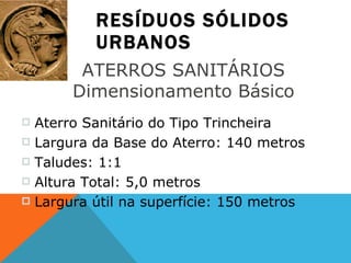 RESÍDUOS SÓLIDOS URBANOS ATERROS SANITÁRIOS  Dimensionamento Básico  Aterro Sanitário do Tipo Trincheira  Largura da Base do Aterro: 140 metros Taludes: 1:1 Altura Total: 5,0 metros Largura útil na superfície: 150 metros 