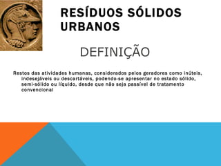 RESÍDUOS SÓLIDOS URBANOS Restos das atividades humanas, considerados pelos geradores como inúteis, indesejáveis ou descartáveis, podendo-se apresentar no estado sólido, semi-sólido ou líquido, desde que não seja passível de tratamento convencional DEFINIÇÃO 