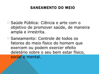SANEAMENTO DO MEIO Saúde Pública: Ciência e arte com o objetivo de promover saúde, de maneira ampla e irrestrita. Saneamento: Controle de todos os fatores do meio físico do homem que exercem ou podem exercer efeito deletério sobre o seu bem estar físico, social e mental. 