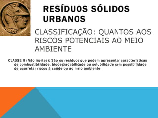 RESÍDUOS SÓLIDOS URBANOS CLASSE II (Não inertes): São os resíduos que podem apresentar características de combustibilidade, biodegradabilidade ou solubilidade com possibilidade de acarretar riscos à saúde ou ao meio ambiente CLASSIFICAÇÃO: QUANTOS AOS RISCOS POTENCIAIS AO MEIO AMBIENTE 