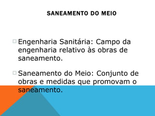 SANEAMENTO DO MEIO Engenharia Sanitária: Campo da engenharia relativo às obras de saneamento. Saneamento do Meio: Conjunto de obras e medidas que promovam o saneamento.  