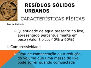 RESÍDUOS SÓLIDOS URBANOS Teor de Umidade CARACTERÍSTICAS FÍSICAS Quantidade de água presente no lixo, apresentado percentualmente em peso (Valor típico: 40% a 60%) Compressividade Grau de compactação ou a redução do volume que uma massa de lixo pode sofrer quando compactada 