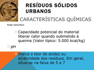 RESÍDUOS SÓLIDOS URBANOS Poder Calorífero CARACTERÍSTICAS QUÍMICAS Capacidade potencial do material liberar calor quando submetido à queima (Valor típico: 5.000 kcal/kg) pH Indica o teor de acidez ou alcalinidade dos resíduos. Em geral, situa-se na faixa de 5 a 7 