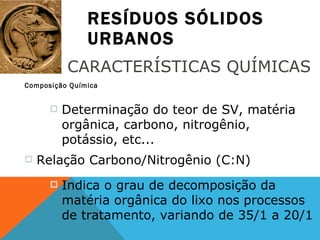 RESÍDUOS SÓLIDOS URBANOS Composição Química CARACTERÍSTICAS QUÍMICAS Determinação do teor de SV, matéria orgânica, carbono, nitrogênio, potássio, etc... Relação Carbono/Nitrogênio (C:N) Indica o grau de decomposição da matéria orgânica do lixo nos processos de tratamento, variando de 35/1 a 20/1 