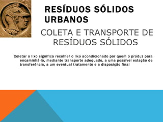 RESÍDUOS SÓLIDOS URBANOS Coletar o lixo significa recolher o lixo acondicionado por quem o produz para encaminhá-lo, mediante transporte adequado, a uma possível estação de transferência, a um eventual tratamento e a disposição final COLETA E TRANSPORTE DE RESÍDUOS SÓLIDOS  