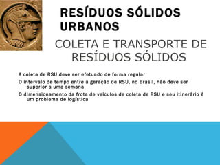 RESÍDUOS SÓLIDOS URBANOS A coleta de RSU deve ser efetuado de forma regular O intervalo de tempo entre a geração de RSU, no Brasil, não deve ser superior a uma semana O dimensionamento da frota de veículos de coleta de RSU e seu itinerário é um problema de logística COLETA E TRANSPORTE DE RESÍDUOS SÓLIDOS  