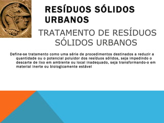 RESÍDUOS SÓLIDOS URBANOS Define-se tratamento como uma série de procedimentos destinados a reduzir a quantidade ou o potencial poluidor dos resíduos sólidos, seja impedindo o descarte de lixo em ambiente ou local inadequado, seja transformando-o em material inerte ou biologicamente estável TRATAMENTO DE RESÍDUOS SÓLIDOS URBANOS  