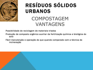 RESÍDUOS SÓLIDOS URBANOS Possibilidade de reciclagem de materiais triados Produção de composto orgânico auxiliar da fertilização química e biológica do solo Fácil manutenção e operação do que quando comparado com a técnica de incineração COMPOSTAGEM  VANTAGENS  