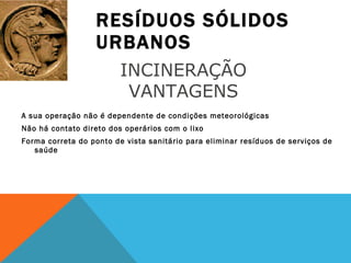 RESÍDUOS SÓLIDOS URBANOS A sua operação não é dependente de condições meteorológicas Não há contato direto dos operários com o lixo Forma correta do ponto de vista sanitário para eliminar resíduos de serviços de saúde INCINERAÇÃO  VANTAGENS  