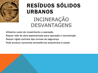 RESÍDUOS SÓLIDOS URBANOS Altíssimo custo de investimento e operação Requer mão de obra especializada para operação e manutenção Requer rígido controle das normas de segurança Pode produzir poluentes atmosféricos prejudiciais à saúde INCINERAÇÃO  DESVANTAGENS  