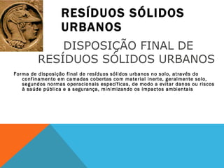 RESÍDUOS SÓLIDOS URBANOS Forma de disposição final de resíduos sólidos urbanos no solo, através do confinamento em camadas cobertas com material inerte, geralmente solo, segundos normas operacionais específicas, de modo a evitar danos ou riscos à saúde pública e a segurança, minimizando os impactos ambientais DISPOSIÇÃO FINAL DE RESÍDUOS SÓLIDOS URBANOS  