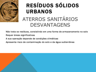 RESÍDUOS SÓLIDOS URBANOS Não trata os resíduos, consistindo em uma forma de armazenamento no solo Requer áreas significativas A sua operação depende de condições climáticas Apresenta risco de contaminação do solo e da água subterrânea ATERROS SANITÁRIOS  DESVANTAGENS  