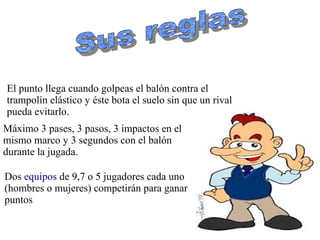 El punto llega cuando golpeas el balón contra el
trampolín elástico y éste bota el suelo sin que un rival
pueda evitarlo.
Máximo 3 pases, 3 pasos, 3 impactos en el
mismo marco y 3 segundos con el balón
durante la jugada.
Dos equipos de 9,7 o 5 jugadores cada uno
(hombres o mujeres) competirán para ganar
puntos