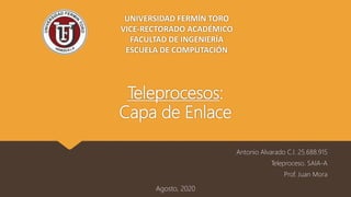 Teleprocesos:
Capa de Enlace
Antonio Alvarado C.I. 25.688.915
Teleproceso. SAIA-A
Prof. Juan Mora
Agosto, 2020
UNIVERSIDAD FERMÍN TORO
VICE-RECTORADO ACADÉMICO
FACULTAD DE INGENIERÍA
ESCUELA DE COMPUTACIÓN
 