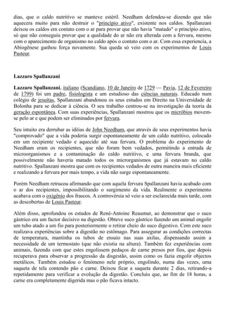 dias, que o caldo nutritivo se manteve estéril. Needham defendeu-se dizendo que não
aquecera muito para não destruir o "princípio ativo", existente nos caldos. Spallanzani
deixou os caldos em contato com o ar para provar que não havia "matado" o princípio ativo,
só que não conseguiu provar que a qualidade do ar não era alterada com a fervura, mesmo
com o aparecimento de organismo no caldo após o contato com o ar. Com essa experiencia, a
Abiogênese ganhou força novamente. Sua queda só veio com os experimentos de Louis
Pasteur.
Lazzaro Spallanzani
Lazzaro Spallanzani, italiano (Scandiano, 10 de Janeiro de 1729 — Pavia, 12 de Fevereiro
de 1799) foi um padre, fisiologista e um estudioso das ciências naturais. Educado num
colégio de jesuítas, Spallanzani abandonou os seus estudos em Direito na Universidade de
Bolonha para se dedicar à ciência. O seu trabalho centrou-se na investigação da teoria da
geração espontânea. Com suas experiências, Spallanzani mostrou que os micróbios movem-
se pelo ar e que podem ser eliminados por fervura.
Seu intuito era derrubar as idéias de John Needham, que através de seus experimentos havia
"comprovado" que a vida poderia surgir espontaneamente de um caldo nutritivo, colocado
em um recipiente vedado e aquecido até sua fervura. O problema do experimento de
Needham eram os recipientes, que não foram bem vedados, permitindo a entrada de
microorganismos e a contaminação do caldo nutritivo, e uma fervura branda, que
possivelmente não haveria matado todos os microrganismos que já estavam no caldo
nutritivo. Spallanzani mostra que com os recipientes vedados de outra maneira mais eficiente
e realizando a fervura por mais tempo, a vida não surge espontaneamente.
Porém Needham retrucou afirmando que com aquela fervura Spallanzani havia acabado com
o ar dos recipientes, impossibilitando o surgimento da vida. Realmente o experimento
acabava com o oxigênio dos frascos. A controvérsia só veio a ser esclarecida mais tarde, com
as descobertas de Louis Pasteur.
Além disso, aprofundou os estudos de René-Antoine Reaumur, ao demonstrar que o suco
gástrico era um factor decisivo na digestão. Obteve suco gástrico fazendo um animal engolir
um tubo atado a um fio para posteriormente o retirar cheio do suco digestivo. Com este suco
realizava experiências sobre a digestão no estômago. Para assegurar as condições correctas
de temperatura, mantinha os tubos de ensaio nas suas axilas, dispensando assim a
necessidade de um termostato (que não existia na altura). Também fez experiências com
animais, fazendo com que estes engolissem pedaços de carne presos por fios, que depois
recuperava para observar a progressão da disgestão, assim como os fazia engolir objectos
metálicos. Também estudou o fenómeno nele próprio, engolindo, numa das vezes, uma
saqueta de tela contendo pão e carne. Deixou ficar a saqueta durante 2 dias, retirando-a
repetidamente para verificar a evolução da digestão. Concluíu que, ao fim de 18 horas, a
carne era completamente digerida mas o pão ficava intacto.
 