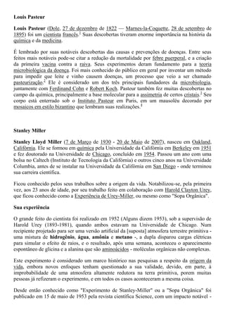 Louis Pasteur
Louis Pasteur (Dole, 27 de dezembro de 1822 — Marnes-la-Coquette, 28 de setembro de
1895) foi um cientista francês.1
Suas descobertas tiveram enorme importância na história da
química e da medicina.
É lembrado por suas notáveis descobertas das causas e prevenções de doenças. Entre seus
feitos mais notáveis pode-se citar a redução da mortalidade por febre puerperal, e a criação
da primeira vacina contra a raiva. Seus experimentos deram fundamento para a teoria
microbiológica da doença. Foi mais conhecido do público em geral por inventar um método
para impedir que leite e vinho causem doenças, um processo que veio a ser chamado
pasteurização.2
Ele é considerado um dos três principais fundadores da microbiologia,
juntamente com Ferdinand Cohn e Robert Koch. Pasteur também fez muitas descobertas no
campo da química, principalmente a base molecular para a assimetria de certos cristais.3
Seu
corpo está enterrado sob o Instituto Pasteur em Paris, em um mausoléu decorado por
mosaicos em estilo bizantino que lembram suas realizações.4
Stanley Miller
Stanley Lloyd Miller (7 de Março de 1930 - 20 de Maio de 2007), nasceu em Oakland,
Califórnia. Ele se formou em química pela Universidade da Califórnia em Berkeley em 1951
e fez doutorado na Universidade de Chicago, concluído em 1954. Passou um ano com uma
bolsa no Caltech (Instituto de Tecnologia da Califórnia) e outros cinco anos na Universidade
Columbia, antes de se instalar na Universidade da Califórnia em San Diego - onde terminou
sua carreira científica.
Ficou conhecido pelos seus trabalhos sobre a origem da vida. Notabilizou-se, pela primeira
vez, aos 23 anos de idade, por seu trabalho feito em colaboração com Harold Clayton Urey,
que ficou conhecido como a Experiência de Urey-Miller, ou mesmo como "Sopa Orgânica".
Sua experiência
O grande feito do cientista foi realizado em 1952 (Alguns dizem 1953), sob a supervisão de
Harold Urey (1893-1981), quando ambos estavam na Universidade de Chicago. Num
recipiente projetado para ser uma versão artificial da [suposta] atmosfera terrestre primitiva -
uma mistura de hidrogênio, água, amônia e metano -, a dupla disparou cargas elétricas
para simular o efeito de raios, e o resultado, após uma semana, aconteceu o aparecimento
espontâneo de glicina e a alanina que são aminoácidos - moléculas orgânicas não complexas.
Este experimento é considerado um marco histórico nas pesquisas a respeito da origem da
vida, embora novos enfoques tenham questionado a sua validade, devido, em parte, à
improbabilidade de uma atmosfera altamente redutora na terra primitiva, porem muitas
pessoas já refizeram o experimento, e em todos os casos aconteceram a mesma coisa.
Desde então conhecido como "Experimento de Stanley-Miller" ou a "Sopa Orgânica" foi
publicado em 15 de maio de 1953 pela revista científica Science, com um impacto notável -
 