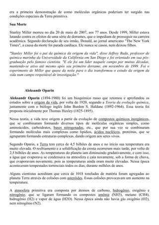 era a primeira demonstração de como moléculas orgânicas poderiam ter surgido nas
condições especiais da Terra primitiva.
Sua Morte
Stanley Miller morreu no dia 20 de maio de 2007, aos 77 anos. Desde 1999, Miller estava
lutando contra os efeitos de uma série de derrames, que o impediam de prosseguir na carreira
acadêmica. Segundo declaração de seu irmão, Donald, ao jornal americano "The New York
Times", a causa da morte foi parada cardíaca. Ele nunca se casou, nem deixou filhos.
"Stanley Miller foi o pai da química da origem da vida", disse Jeffrey Bada, professor de
química marinha da Universidade da Califórnia em San Diego e foi orientado em sua pós-
graduação pelo famoso cientista. "E ele foi um líder naquele campo por muitas décadas,
mantendo-se ativo até mesmo após seu primeiro derrame, em novembro de 1999. Foi o
experimento de Miller que quase da noite para o dia transformou o estudo da origem da
vida num campo respeitável de investigação."
Aleksandr Oparin
Aleksandr Oparin (1894-1980) foi um bioquímico russo que retomou e aprofundou os
estudos sobre a origem da vida, por volta de 1920, segundo a Teoria da evolução química,
juntamente com o biólogo inglês John Burdon S. Haldane (1892-1964). Essa teoria foi
proposta inicialmente por Thomas Huxley (1825-1895).
Nessa teoria, a vida teve origem a partir da evolução de compostos químicos inorgânicos,
que se combinaram formando diversos tipos de moléculas orgânicas simples, como
aminoácidos, carboidratos, bases nitrogenadas, etc., que por sua vez se combinaram
formando moléculas mais complexas como lipídios, ácidos nucléicos, proteínas, que se
agruparam formando estruturas complexas, dando origem aos seres vivos.
Segundo Oparin, a Terra tem cerca de 4,5 bilhões de anos e no início sua temperatura era
muito elevada. O resfriamento e a solidificação da crosta ocorreram mais tarde, por volta de
2,5 bilhões de anos. As temperaturas do planeta iam diminuindo gradativamente, e com isso,
a água que evaporava se condensava na atmosfera e caía novamente, sob a forma de chuva,
que evaporavam novamente, pois as temperaturas ainda eram muito elevadas. Nessa época
aconteceram tempestades torrenciais todos os dias, durante milhões de anos.
Alguns cientistas acreditam que cerca de 1018 toneladas de matéria foram agregadas ao
planeta Terra através de colisões com asteróides. Essas colisões provocavam um aumento na
temperatura.
A atmosfera primitiva era composta por átomos de carbono, hidrogênio, oxigênio e
nitrogênio, que se ligaram formando os compostos amônia (NH3), metano (CH4),
hidrogênio (H2) e vapor de água (H2O). Nessa época ainda não havia gás oxigênio (O2),
nem nitrogênio (N2).
 