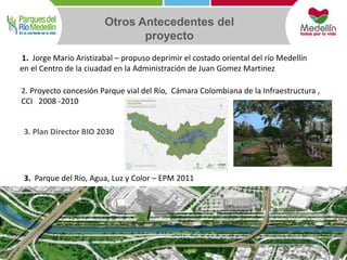 Otros Antecedentes del 
proyecto 
1. Jorge Mario Aristizabal – propuso deprimir el costado oriental del río Medellín 
en el Centro de la ciuadad en la Administración de Juan Gomez Martinez 
2. Proyecto concesión Parque vial del Río, Cámara Colombiana de la Infraestructura , 
CCI 2008 -2010 
3. Plan Director BIO 2030 
3. Parque del Río, Agua, Luz y Color – EPM 2011 
 