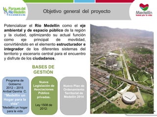 Objetivo general del proyecto 
Potencializar el Río Medellín como el eje 
ambiental y de espacio público de la región 
y la ciudad, optimizando su actual función 
como eje principal de movilidad, 
convirtiéndolo en el elemento estructurador e 
integrador de los diferentes sistemas del 
territorio y escenario central para el encuentro 
y disfrute de los ciudadanos. 
Programa de 
Gobierno 
2012 – 2015 
Aníbal Gaviria C. 
“Medellín un 
Hogar para la 
vida” 
“Medellín un hogar 
para la vida 
Nueva 
Legislación de 
Asociaciones 
Público 
privadas. 
Ley 1508 de 
2012: 
Nuevo Plan de 
Ordenamiento 
Territorial de 
Medellín 2014 
BASES DE 
GESTIÓN 
 