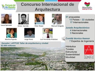 Concurso Internacional de 
57 propuestas 
13 Países – 22 ciudades 
17 Internacionales 
Jurado Arquitectónico 
4 Internacionales 
3 Nacionales 
Comité técnico Asesor 
7 Expertos de Ingeniería 
Hidráulica 
Túneles 
Estructuras 
Sostenibilidad 
Movilidad 
Arquitectura 
Laura Spinadel Gines Garrido Peter Rowe Manuel Delgado 
Martha Fajardo Jorge Perez Luis Fernando Arbelaez 
Ganador: LATITUD Taller de arquitectura y ciudad 
$2.000 millones 
 