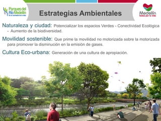 Estrategias Ambientales 
Naturaleza y ciudad: Potencializar los espacios Verdes - Conectividad Ecológica 
- Aumento de la biodiversidad. 
Movilidad sostenible: Que prime la movilidad no motorizada sobre la motorizada 
para promover la disminución en la emisión de gases. 
Cultura Eco-urbana: Generación de una cultura de apropiación. 
 