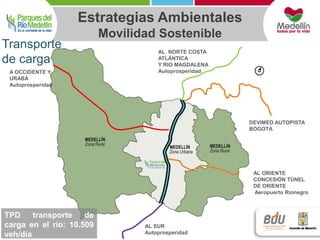 A OCCIDENTE Y 
URABÁ 
Autoprosperidad 
Estrategias Ambientales 
AL NORTE COSTA 
ATLÁNTICA 
Y RIO MAGDALENA 
Autoprosperidad 
AL SUR 
Autoprosperidad 
DEVIMED AUTOPISTA 
BOGOTÁ 
AL ORIENTE 
CONCESIÓN TÚNEL 
DE ORIENTE 
Aeropuerto Rionegro 
Transporte 
de carga 
TPD transporte de 
carga en el río: 10.509 
veh/día 
Movilidad Sostenible 
 