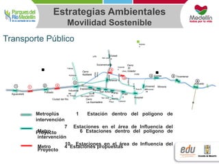 Estrategias Ambientales 
Movilidad Sostenible 
Transporte Público 
Estadi 
o 
UPB 
San Juan 
Colombi 
a 
Robled 
o 
Suramericana 
Prad 
o 
Metroplús 1 Estación dentro del polígono de 
intervención 
Metro 6 Estaciones dentro del polígono de 
intervención 
10 Estaciones en el área de Influencia del 
Proyecto 
7 Estaciones en el área de Influencia del 
Proyecto 
Metro 4 Estaciones propuestas 
CIIAM 
Universid 
ad 
Moravia 
Cerro UNAL 
Nutibará 
Cerro 
El 
Volador 
Cerro 
La Asomadera 
Poblado 
Aguacatalá 
San AntonioParqu 
e 
Berrìo 
Hospital 
Tricentenar 
io 
Caribe 
Acevedo 
Cisneros 
Industrial 
es 
ExposicionesA 
lpujarr 
a 
Nutibará 
1 1 
3 
4 
6 
Universid 
ad 
5 
Fátima 
Ruta N 
Ciudad del Rio 
2 
1 
2 
3 
4 
Av. Pintuco San Diego 
Barrio 
Colón 
San José 
La 
Playa Cátedral 
 