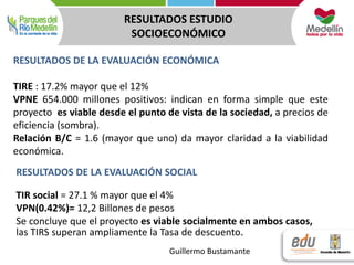 RESULTADOS ESTUDIO 
SOCIOECONÓMICO 
RESULTADOS DE LA EVALUACIÓN ECONÓMICA 
TIRE : 17.2% mayor que el 12% 
VPNE 654.000 millones positivos: indican en forma simple que este 
proyecto es viable desde el punto de vista de la sociedad, a precios de 
eficiencia (sombra). 
Relación B/C = 1.6 (mayor que uno) da mayor claridad a la viabilidad 
económica. 
RESULTADOS DE LA EVALUACIÓN SOCIAL 
TIR social = 27.1 % mayor que el 4% 
VPN(0.42%)= 12,2 Billones de pesos 
Se concluye que el proyecto es viable socialmente en ambos casos, 
las TIRS superan ampliamente la Tasa de descuento. 
Guillermo Bustamante 
 