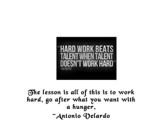 The lesson is all of this is to work
hard, go after what you want with
a hunger.
~Antonio Velardo
 