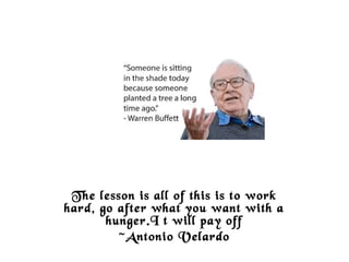 The lesson is all of this is to work
hard, go after what you want with a
hunger.I t will pay off
~Antonio Velardo
 