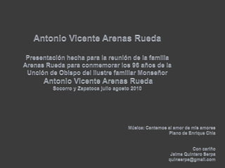 Antonio Vicente Arenas RuedaPresentación hecha para la reunión de la familia Arenas Rueda para conmemorar los 96 años de la Unción de Obispo del ilustre familiar MonseñorAntonio Vicente Arenas RuedaSocorro y Zapatoca julio agosto 2010Música: Cantemos al amor de mis amoresPiano de Enrique ChiaCon cariño Jaime Quintero Serpaquinserpa@gmail.com