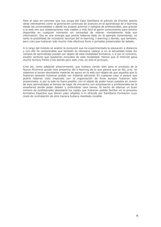 Para el caso en concreto que nos ocupa del Caso Santillana el artículo de Drucker aporta
ideas interesantes como la generación continuas de avances en el aprendizaje de e-learning
desde las universidades y desde los propios gremios o colegios de profesionales, que gracias
a la web ven sus colaboraciones más viables y más facil el ganar conocimiento para tenerlo
disponible en cualquier momento sin necesidad de retener mentalmente toda esa
información. Eso es una sinergía que podría haberse dado en el ejemplo comentando, no
tanto la posibilidad de incorporar tecnicas del m-learning, t-learning y demás, que tambien,
pero creo que hubieran sido mucho más efectivos foros o jornadas presenciales de debate.

A lo largo del módulo se analizó la evolución que ha experimentado la educación a distancia
y con ello he comprendido que también es necesario valorar si en la actualidad todos los
campos de aprendizaje pueden ser objeto de esta modalidad formativa, o si por el contrario,
existen sectores que quedarían excluidos de esta modalidad. Parece que el Internet gana
mucho terreno frente a los demás pero esto creo, es solo el principio.

Creo así, como adelanté anteriormente, que hubiera venido bien para el proyecto de la
Nueva Provincia quizás mas presencia del e-learning de lo que parece que se dio, p.ej. no
sabemos si tenian abundante material de apoyo en la web con objeto de que aquellos que lo
hubieran deseado hubieran podido ver material adicional. En cualquier caso si parece que
podría haberse visto mejorado con la organización de foros aunque hubieran sido
presenciales, si por la web no fuera posible; con el objeto de poder hacer puestas en común
de esos aprendizajes al tiempo de lugar de encuentro con empresarios y profesionales de la
enseñanza donde poder debatir y profundizar esos temas. El hecho de abarcar un buen
número de profesionales abarataría los costes que hubieran podido facilitar en el proyecto
formativo Expertos que dieran valor añadido a lo ofrecido por Santillana Formacíon cuyo
coste de contratación de otra manera hubiera resultado inviable.




                                                                                           6
 