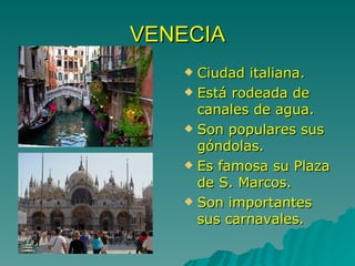 VENECIA Ciudad italiana. Está rodeada de canales de agua. Son populares sus góndolas. Es famosa su Plaza de S. Marcos. Son importantes sus carnavales. 
