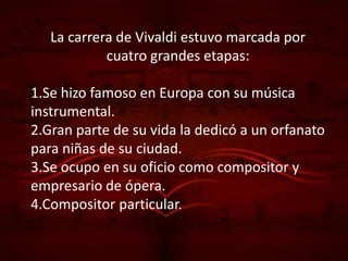 La carrera de Vivaldi estuvo marcada por
            cuatro grandes etapas:

1.Se hizo famoso en Europa con su música
instrumental.
2.Gran parte de su vida la dedicó a un orfanato
para niñas de su ciudad.
3.Se ocupo en su oficio como compositor y
empresario de ópera.
4.Compositor particular.
 