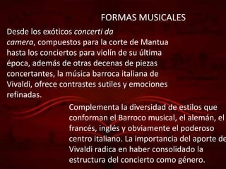 FORMAS MUSICALES
Desde los exóticos concerti da
camera, compuestos para la corte de Mantua
hasta los conciertos para violín de su última
época, además de otras decenas de piezas
concertantes, la música barroca italiana de
Vivaldi, ofrece contrastes sutiles y emociones
refinadas.
                  Complementa la diversidad de estilos que
                  conforman el Barroco musical, el alemán, el
                  francés, inglés y obviamente el poderoso
                  centro italiano. La importancia del aporte de
                  Vivaldi radica en haber consolidado la
                  estructura del concierto como género.
 