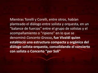Mientras Torelli y Corelli, entre otros, habían
planteado el diálogo entre solista y orquesta, en un
"balance de fuerzas" entre el grupo de solistas y el
acompañamiento o "ripieno" en lo que se
denominó Concerto Grosso, fue Vivaldi quien
estableció una estructura compacta y orgánica del
diálogo solista-orquesta, consolidando el concierto
con solista o Concerto "per Soli"
 