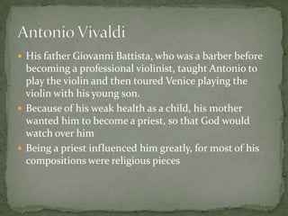  His father Giovanni Battista, who was a barber before
  becoming a professional violinist, taught Antonio to
  play the violin and then toured Venice playing the
  violin with his young son.
 Because of his weak health as a child, his mother
  wanted him to become a priest, so that God would
  watch over him
 Being a priest influenced him greatly, for most of his
  compositions were religious pieces
 