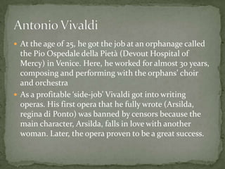  At the age of 25, he got the job at an orphanage called
  the Pio Ospedale della Pietà (Devout Hospital of
  Mercy) in Venice. Here, he worked for almost 30 years,
  composing and performing with the orphans’ choir
  and orchestra
 As a profitable ‘side-job’ Vivaldi got into writing
  operas. His first opera that he fully wrote (Arsilda,
  regina di Ponto) was banned by censors because the
  main character, Arsilda, falls in love with another
  woman. Later, the opera proven to be a great success.
 