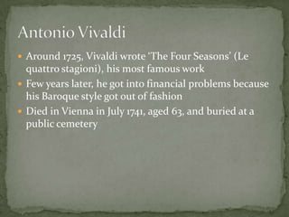  Around 1725, Vivaldi wrote ‘The Four Seasons’ (Le
  quattro stagioni), his most famous work
 Few years later, he got into financial problems because
  his Baroque style got out of fashion
 Died in Vienna in July 1741, aged 63, and buried at a
  public cemetery
 