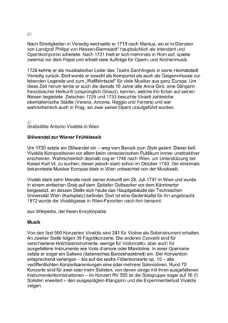 Nach Streitigkeiten in Venedig wechselte er 1718 nach Mantua, wo er in Diensten
von Landgraf Philipp von Hessen-Darmstadt1
hauptsächlich als Intendant und
Opernkomponist arbeitete. Nach 1721 hielt er sich mehrmals in Rom auf, spielte
zweimal vor dem Papst und erhielt viele Aufträge für Opern- und Kirchenmusik.
1726 kehrte er als musikalischer Leiter des Teatro Sant’Angelo in seine Heimatstadt
Venedig zurück. Dort wurde er sowohl als Komponist als auch als Geigenvirtuose zur
lebenden Legende und zum „Wallfahrtsziel“ für viele Musiker aus ganz Europa. Um
diese Zeit herum lernte er auch die damals 16 Jahre alte Anna Girò, eine Sängerin
französischer Herkunft (ursprünglich Giraud), kennen, welche ihn fortan auf seinen
Reisen begleitete. Zwischen 1729 und 1733 besuchte Vivaldi zahlreiche
oberitalienische Städte (Verona, Ancona, Reggio und Ferrara) und war
wahrscheinlich auch in Prag, wo zwei seiner Opern uraufgeführt wurden.
Grabstätte Antonio Vivaldis in Wien
Stilwandel zur Wiener Frühklassik
Um 1730 setzte ein Stilwandel ein – weg vom Barock zum Style galant. Dieser ließ
Vivaldis Kompositionen vor allem beim venezianischen Publikum immer unattraktiver
erscheinen. Wahrscheinlich deshalb zog er 1740 nach Wien, um Unterstützung bei
Kaiser Karl VI. zu suchen; dieser jedoch starb schon im Oktober 1740. Der einstmals
bekannteste Musiker Europas blieb in Wien unbeachtet von der Musikwelt.
Vivaldi starb zehn Monate nach seiner Ankunft am 28. Juli 1741 in Wien und wurde
in einem einfachen Grab auf dem Spitaller Gottsacker vor dem Kärntnertor
beigesetzt, an dessen Stelle sich heute das Hauptgebäude der Technischen
Universität Wien (Karlsplatz) befindet. Dort ist eine Gedenktafel für ihn angebracht.
1972 wurde die Vivaldigasse in Wien-Favoriten nach ihm benannt.
aus Wikipedia, der freien Enzyklopädie
Musik
Von den fast 500 Konzerten Vivaldis sind 241 für Violine als Soloinstrument erhalten.
An zweiter Stelle folgen 39 Fagottkonzerte. Die anderen Concerti sind für
verschiedene Holzblasinstrumente, wenige für Violoncello, aber auch für
ausgefallene Instrumente wie Viola d’amore oder Mandoline. In einer Opernarie
setzte er sogar ein Salterio (italienisches Barockhackbrett) ein. Der Konvention
entsprechend verlangen – bis auf die sechs Flötenkonzerte op. 10 – alle
veröffentlichten Konzertsammlungen eine oder mehrere Soloviolinen. Rund 70
Konzerte sind für zwei oder mehr Solisten, von denen einige mit ihren ausgefallenen
Instrumentenkombinationen – im Konzert RV 555 ist die Sologruppe sogar auf 16 (!)
Solisten erweitert – den ausgeprägten Klangsinn und die Experimentierlust Vivaldis
zeigen.
 