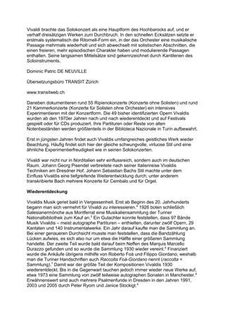 Vivaldi brachte das Solokonzert als eine Hauptform des Hochbarocks auf, und er
verhalf dreisätzigen Werken zum Durchbruch. In den schnellen Ecksätzen setzte er
erstmals systematisch die Ritornell-Form ein, in der das Orchester eine musikalische
Passage mehrmals wiederholt und sich abwechselt mit solistischen Abschnitten, die
einen freieren, mehr episodischen Charakter haben und modulierende Passagen
enthalten. Seine langsamen Mittelsätze sind gekennzeichnet durch Kantilenen des
Soloinstruments.
Dominic Patric DE NEUVILLE
Übersetzungsbüro TRANSIT Zürich
www.transitweb.ch
Daneben dokumentieren rund 55 Ripienokonzerte (Konzerte ohne Solisten) und rund
21 Kammerkonzerte (Konzerte für Solisten ohne Orchester) ein intensives
Experimentieren mit der Konzertform. Die 49 bisher identifizierten Opern Vivaldis
wurden ab den 1970er Jahren nach und nach wiederentdeckt und auf Festivals
gespielt oder für CDs produziert. Ihre Partituren oder Reste von alten
Notenbeständen werden größtenteils in der Biblioteca Nazionale in Turin aufbewahrt.
Erst in jüngsten Jahren findet auch Vivaldis umfangreiches geistliches Werk wieder
Beachtung. Häufig findet sich hier der gleiche schwungvolle, virtuose Stil und eine
ähnliche Experimentierfreudigkeit wie in seinen Solokonzerten.
Vivaldi war nicht nur in Norditalien sehr einflussreich, sondern auch im deutschen
Raum. Johann Georg Pisendel verbreitete nach seiner Italienreise Vivaldis
Techniken am Dresdner Hof. Johann Sebastian Bachs Stil machte unter dem
Einfluss Vivaldis eine tiefgreifende Weiterentwicklung durch; unter anderem
transkribierte Bach mehrere Konzerte für Cembalo und für Orgel.
Wiederentdeckung
Vivaldis Musik geriet bald in Vergessenheit. Erst ab Beginn des 20. Jahrhunderts
begann man sich vermehrt für Vivaldi zu interessieren.4
1926 boten schließlich
Salesianermönche aus Montferrat eine Musikaliensammlung der Turiner
Nationalbibliothek zum Kauf an.5
Ein Gutachter konnte feststellen, dass 97 Bände
Musik Vivaldis – meist autographe Partituren – enthielten, darunter zwölf Opern, 29
Kantaten und 140 Instrumentalwerke. Ein Jahr darauf kaufte man die Sammlung an.
Bei einer genaueren Durchsicht musste man feststellen, dass die Bandzählung
Lücken aufwies, es sich also nur um etwa die Hälfte einer größeren Sammlung
handelte. Der zweite Teil wurde bald darauf beim Neffen des Marquis Marcello
Durazzo gefunden und so wurde die Sammlung 1930 wieder vereint.6
Finanziert
wurde die Ankäufe übrigens mithilfe von Roberto Foà und Filippo Giordano, weshalb
man die Turiner Handschriften auch Raccolta Foà-Giordano nennt (raccolta =
Sammlung).7
Damit war der größte Teil der Kompositionen Vivaldis 1930
wiederentdeckt. Bis in die Gegenwart tauchen jedoch immer wieder neue Werke auf,
etwa 1973 eine Sammlung von zwölf teilweise autographen Sonaten in Manchester.8
Erwähnenswert sind auch mehrere Psalmenfunde in Dresden in den Jahren 1991,
2003 und 2005 durch Peter Ryom und Janice Stockigt.9
 