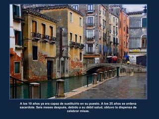 RitaCrane
A los 10 años ya era capaz de sustituirlo en su puesto. A los 25 años se ordena
sacerdote. Seis meses después, debido a su débil salud, obtuvo la dispensa de
celebrar misas.
 