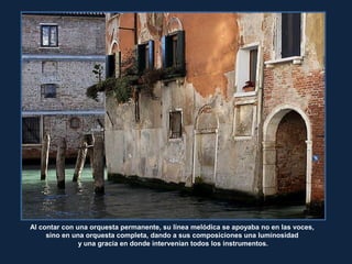 RitaCrane
Al contar con una orquesta permanente, su línea melódica se apoyaba no en las voces,
sino en una orquesta completa, dando a sus composiciones una luminosidad
y una gracia en donde intervenían todos los instrumentos.
 