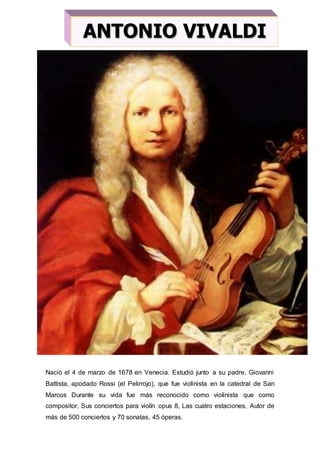 Nació el 4 de marzo de 1678 en Venecia. Estudió junto a su padre, Giovanni
Battista, apodado Rossi (el Pelirrojo), que fue violinista en la catedral de San
Marcos Durante su vida fue más reconocido como violinista que como
compositor, Sus conciertos para violín opus 8, Las cuatro estaciones, Autor de
más de 500 conciertos y 70 sonatas, 45 óperas.
ANTONIO VIVALDI
 