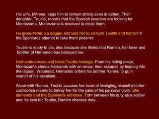 The Opera Motezuma Music by Antonio Vivaldi, Librettist Luigi Giusti. Antonio Vivaldi’s Motezuma dramatizes the conflict between the Spanish  conqueror  Hernando Cortés and the Aztec ruler Montezuma in 16 th  century in Mexico.  This exotic opera with its  colorful  score and dramatic effects is regarded as one of the high-points among Vivaldi’s late compositions. It is the first full opera ever written about the Americas. Synopsis The action takes place in around 1519 during the Spanish conquest of Mexico. ACT 1 Part of the Mexican lagoon that separates the Imperial Palace from the Spanish encampment.  Following a devastating defeat at the hands of the Spanish conquistador Hernando Cortés, the Mexican ruler Montezuma laments his loss of power and  honor .  Concerto for two Oboes in A minor - Allegro 