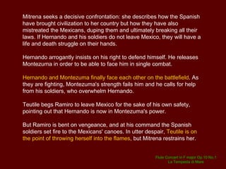 Ramiro now comes hurrying back and reports that  Mitrena has arrived at the head of a fleet of armed boats.  She wishes to speak to Hernando and asks to be granted a passage of safe conduct. She becomes involved in a violent argument with Hernando but nothing comes out from the discussion. Mitrena calls on the gods to protect Mexico against the Spanish tyrant and urges her fellow countrymen to rise up in revolt.  The Mexican general Asprano reaffirms his willingness to fight. ACT 2 A public audience chamber, with two seats, in the Spanish camp.  Teutile is worried about Ramiro and her father in the coming battle, but Asprano reassures her.   Alone with Hernando, Ramiro reproaches his brother for treating Montezuma with unnecessary harshness. But Hernando does not understand Ramiro's magnanimity. 